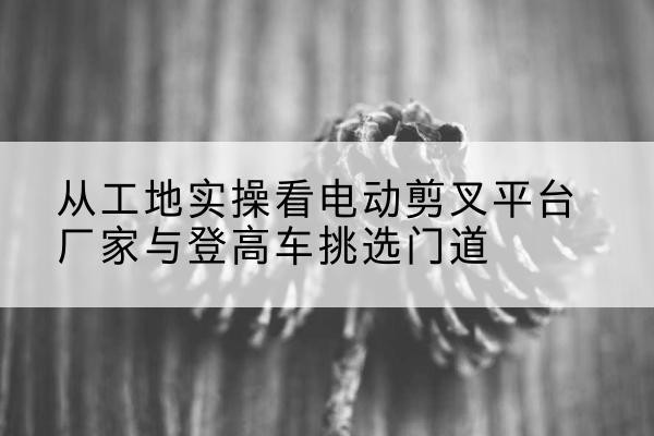 南部电动剪叉升降平台厂家-从工地实操看电动剪叉平台厂家与登高车挑选门道