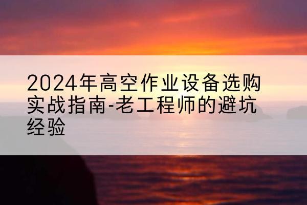 南部高空作业升降机厂家推荐-2024年高空作业设备选购实战指南-老工程师的避坑经验