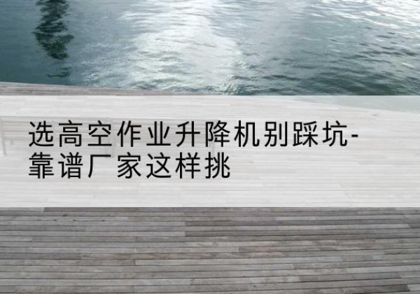 南部剪叉式升降机厂家-选高空作业升降机别踩坑-靠谱厂家这样挑