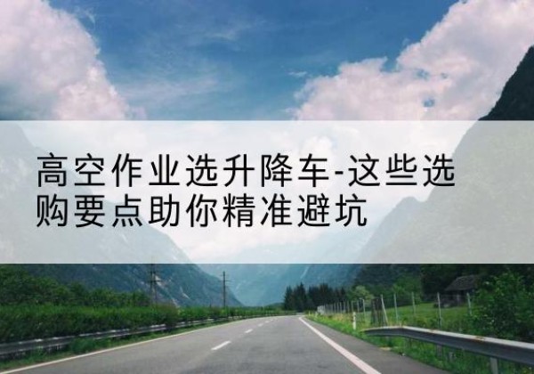 南部升降车厂家-高空作业选升降车-这些选购要点助你*避坑
