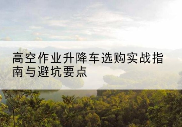 南部升降车怎么选-高空作业升降车选购实战指南与避坑要点
