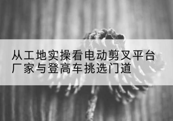 南部电动剪叉升降平台厂家-从工地实操看电动剪叉平台厂家与登高车挑选门道