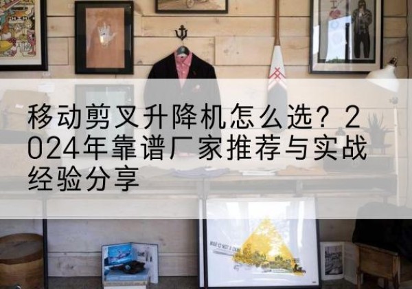 南部升降平台厂家推荐-移动剪叉升降机怎么选？2024年靠谱厂家推荐与实战经验分享