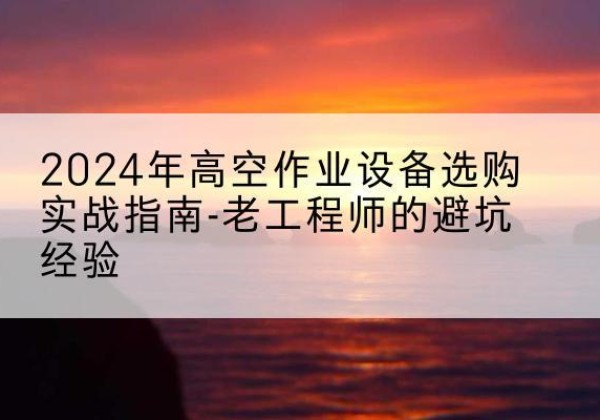 南部高空作业升降机厂家推荐-2024年高空作业设备选购实战指南-老工程师的避坑经验